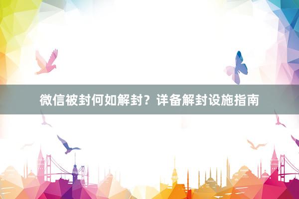 微信被封何如解封？详备解封设施指南