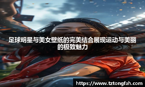 足球明星与美女壁纸的完美结合展现运动与美丽的极致魅力